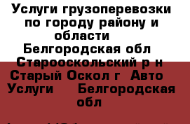 Услуги грузоперевозки по городу району и области   - Белгородская обл., Старооскольский р-н, Старый Оскол г. Авто » Услуги   . Белгородская обл.